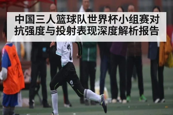 中国三人篮球队世界杯小组赛对抗强度与投射表现深度解析报告