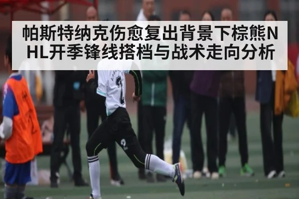 帕斯特纳克伤愈复出背景下棕熊NHL开季锋线搭档与战术走向分析