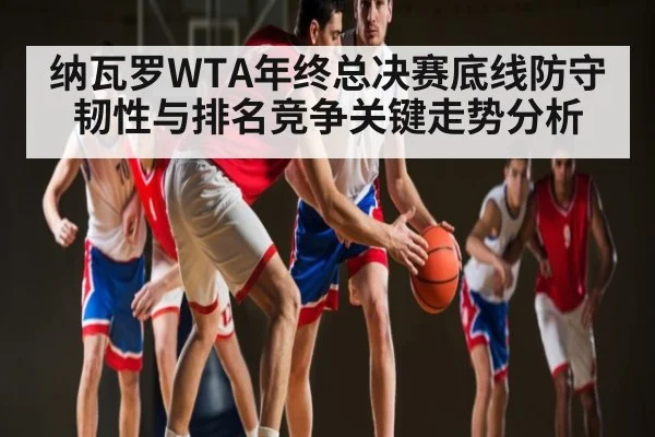 纳瓦罗WTA年终总决赛底线防守韧性与排名竞争关键走势分析